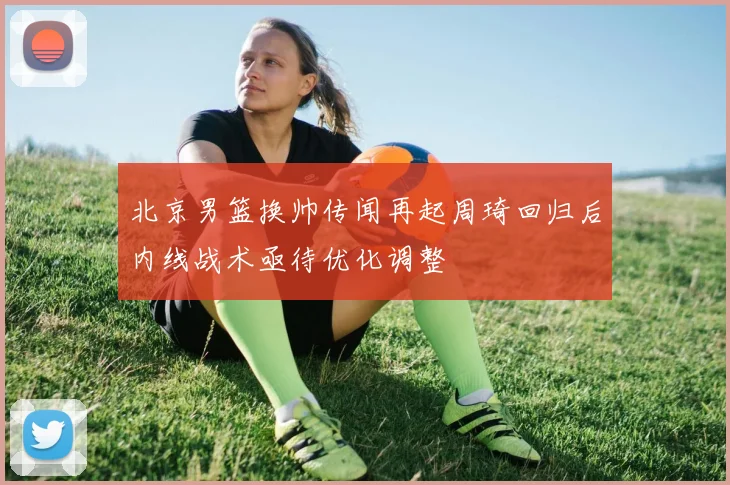 北京男篮换帅传闻再起周琦回归后内线战术亟待优化调整