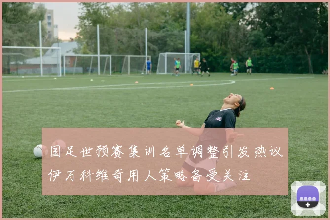 国足世预赛集训名单调整引发热议伊万科维奇用人策略备受关注