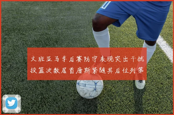 文班亚马季后赛防守表现突出干扰投篮次数居首唐斯紧随其后位列第五