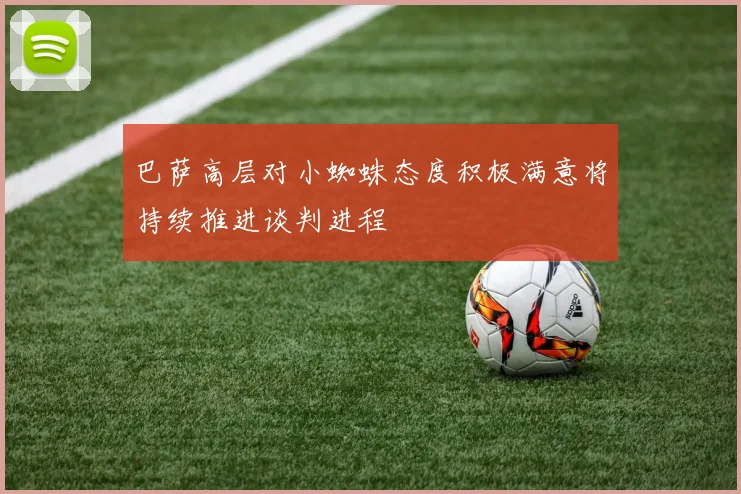 巴萨高层对小蜘蛛态度积极满意将持续推进谈判进程