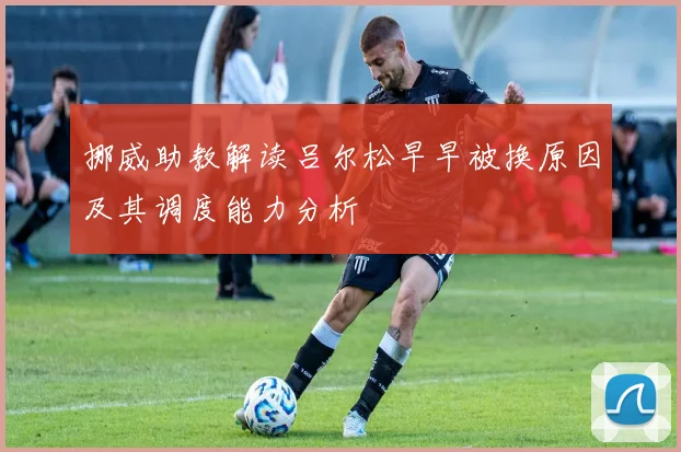 挪威助教解读吕尔松早早被换原因及其调度能力分析
