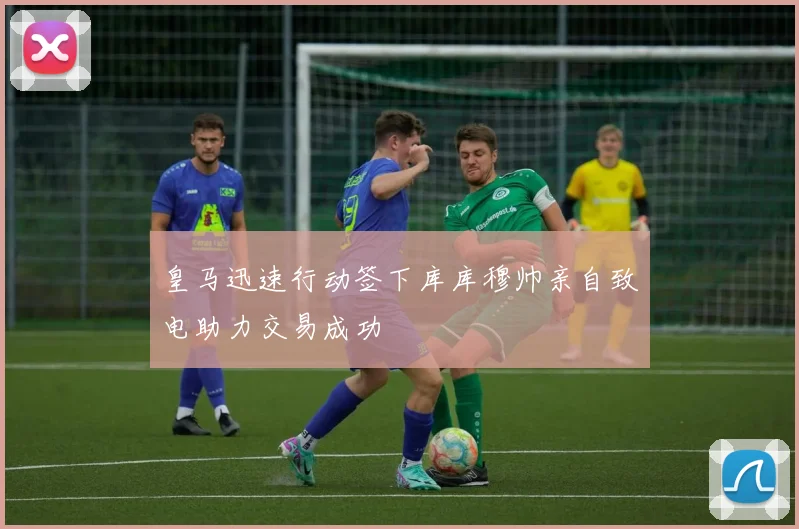 皇马迅速行动签下库库穆帅亲自致电助力交易成功