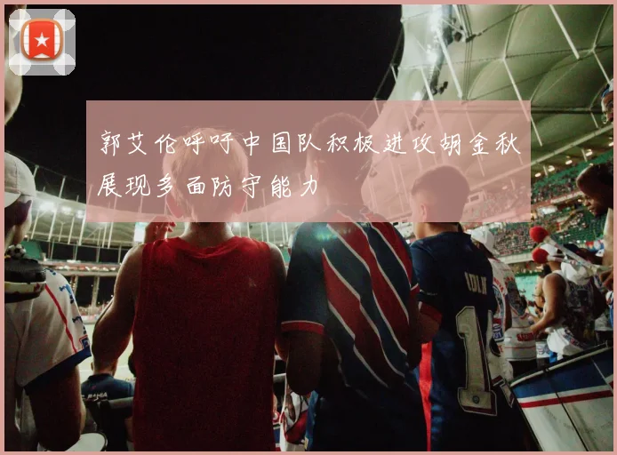 郭艾伦呼吁中国队积极进攻胡金秋展现多面防守能力