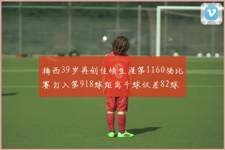 梅西39岁再创佳绩生涯第1160场比赛打入第918球距离千球仅差82球
