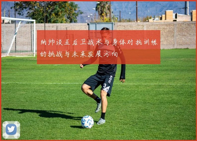 纳帅谈五后卫战术与身体对抗训练的挑战与未来发展方向